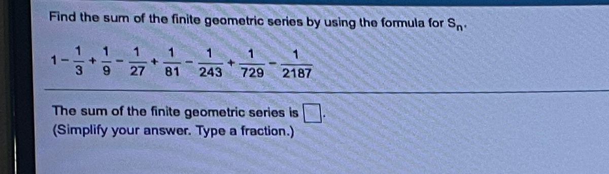Find the sum of the finite geometric series by using the formula for Sn.
1
1
1
1
3
27
81
243
729
2187
The sum of the finite geometric series is
(Simplify your answer. Type a fraction.)
