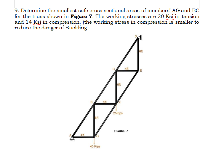 9. Determine the smallest safe cross sectional areas of members' AG and BC
for the truss shown in Figure 7. The working stresses are 20 Ksi in tension
and 14 Ksi in compression. (the working stress in compression is smaller to
reduce the danger of Buckling.
4ft
B
6ft
G
40 Kips
4ft
6ft
25Kips
4ft
FIGURE 7
D
6ft
E