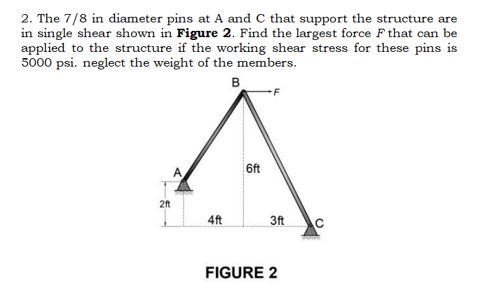 2. The 7/8 in diameter pins at A and C that support the structure are
in single shear shown in Figure 2. Find the largest force F that can be
applied to the structure if the working shear stress for these pins is
5000 psi. neglect the weight of the members.
B
2ft
A
4ft
6ft
3ft
FIGURE 2
C
