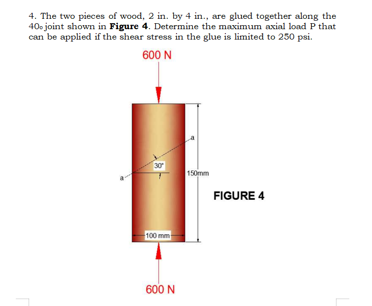 4. The two pieces of wood, 2 in. by 4 in., are glued together along the
400 joint shown in Figure 4. Determine the maximum axial load P that
can be applied if the shear stress in the glue is limited to 250 psi.
600 N
a
30°
100 mm
600 N
150mm
FIGURE 4