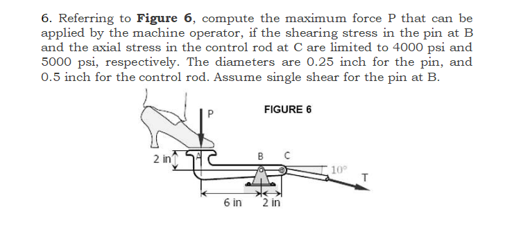 6. Referring to Figure 6, compute the maximum force P that can be
applied by the machine operator, if the shearing stress in the pin at B
and the axial stress in the control rod at C are limited to 4000 psi and
5000 psi, respectively. The diameters are 0.25 inch for the pin, and
0.5 inch for the control rod. Assume single shear for the pin at B.
2 in
6 in
FIGURE 6
BC
2 in
10°
T