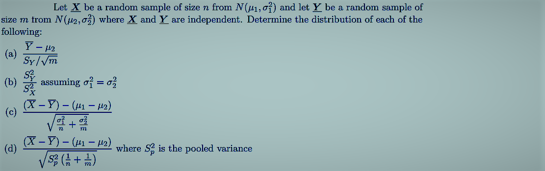 Let X be a random sample of size n from N(41, o?) and let Y be a random sample of
size m from N(42,03) where X and Y are independent. Determine the distribution of each of the
following:
Y - 42
Sy/Vm
assuming of = o
(X – Y) – (141 – H2)
-
(c)
V +
(X – Y) – (41 – H2)
m
(d)
where S2 is the pooled variance
(4 + #) sA
