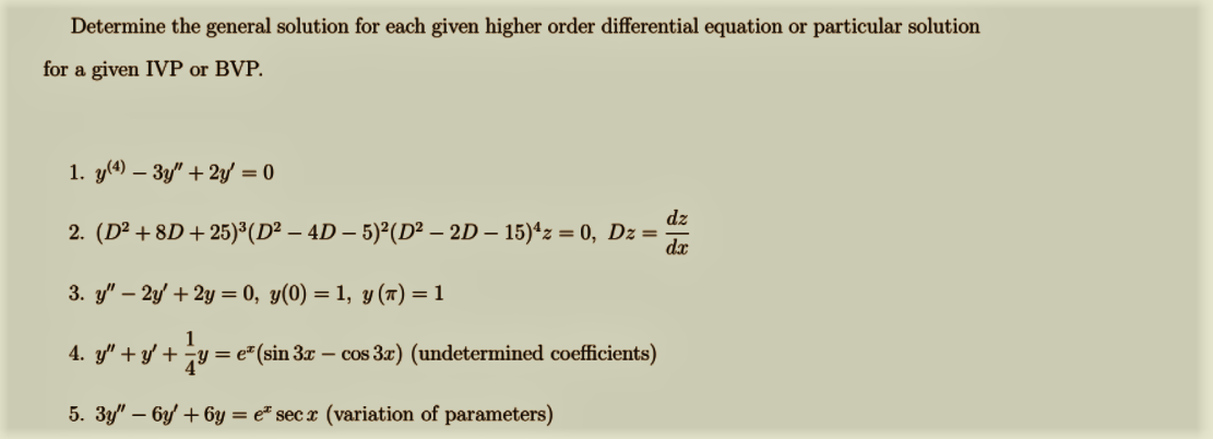 Determine the general solution for each given higher order differential equation or particular solution
for a given IVP or BVP.
1. y(4) – 3y" + 2y/ = 0
dz
2. (D² + 8D + 25)³(D² – 4D – 5)²(D² – 2D – 15)*z = 0, Dz=
dx
3. y" – 2y' + 2y = 0, y(0) = 1, y (7) = 1
4. y" + y/ + v
= e"(sin 3x – cos 3) (undetermined coefficients)
5. 3y" – 6y + 6y = e* sec x (variation of parameters)
