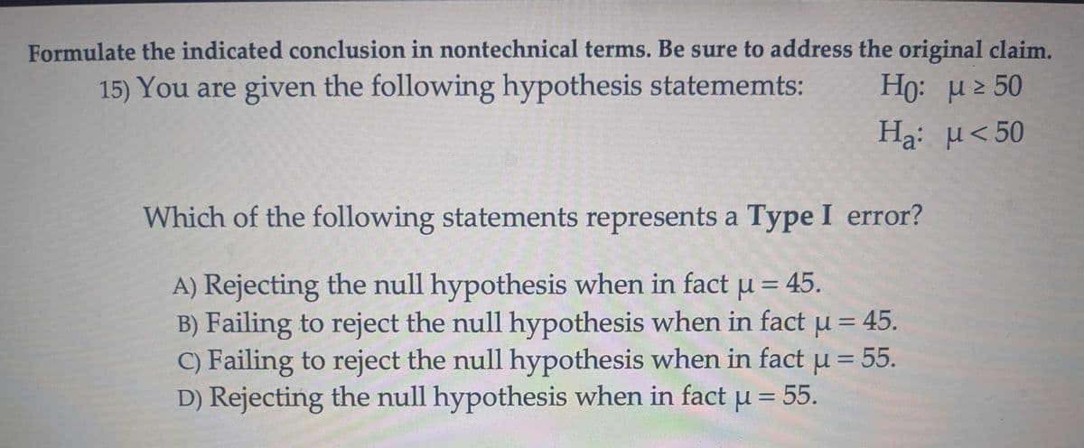 Formulate the indicated conclusion in nontechnical terms. Be sure to address the original claim.
15) You are given the following hypothesis statememts:
Ho: μ≥ 50
Ha:
μ < 50
Which of the following statements represents a Type I error?
A) Rejecting the null hypothesis when in fact μ = 45.
B) Failing to reject the null hypothesis when in fact μ = 45.
C) Failing to reject the null hypothesis when in fact μ = 55.
D) Rejecting the null hypothesis when in fact μ = 55.