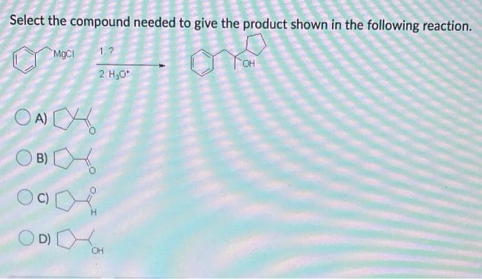 Select the compound needed to give the product shown in the following reaction.
MGCI
1.?
2 H30*
O A)
O B)
D)
OH
