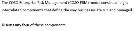 The COSO Enterprise Risk Management (COSO ERM) model consists of eight
interrelated components that define the way businesses are run and managed.
Discuss any four of these components.
