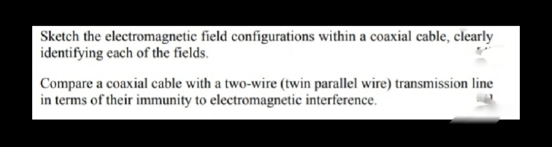 Sketch the electromagnetic field configurations within a coaxial cable, clearly
identifying each of the fields.
Compare a coaxial cable with a two-wire (twin parallel wire) transmission line
in terms of their immunity to electromagnetic interference.
