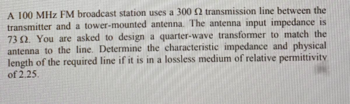 A 100 MHz FM broadcast station uses a 300 2 transmission line between the
transmitter and a tower-mounted antenna. The antenna input impedance is
73 2. You are asked to design a quarter-wave transformer to match the
antenna to the line. Determine the characteristic impedance and physical
length of the required line if it is in a lossless medium of relative permittivitv
of 2.25.
