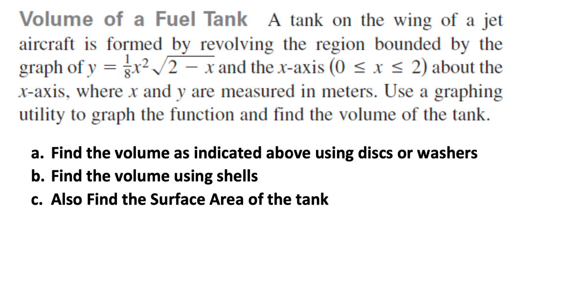 Volume of a Fuel Tank A tank on the wing of a jet
aircraft is formed by revolving the region bounded by the
graph of y = gx²/2 – x and the x-axis (0 < x < 2) about the
x-axis, where x and y are measured in meters. Use a graphing
utility to graph the function and find the volume of the tank.
1.
a. Find the volume as indicated above using discs or washers
b. Find the volume using shells
c. Also Find the Surface Area of the tank
