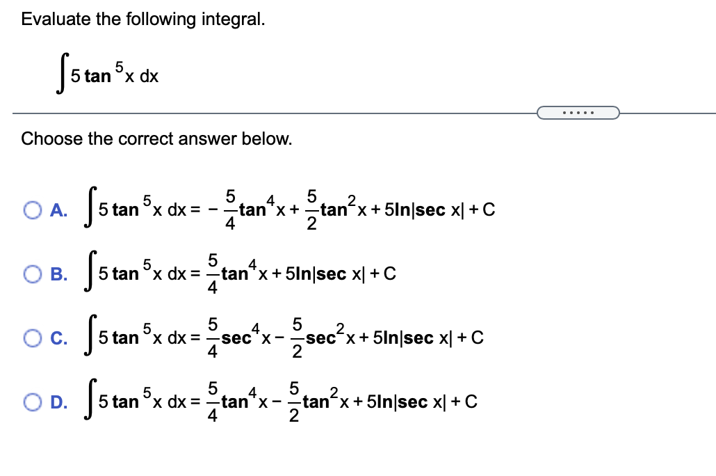 Evaluate the following integral.
5 tan °x dx
5
.....
Choose the correct answer below.
O A. 5 tan x dx = -
Sstar
4
2.
OA.
-tan*x+-tan x+ 5ln|sec x|+C
4
4
5 tan °x dx =-tan"x+ 5ln|sec x| + C
4
5.
О В.
Oc. Jstan x
2.
´x
dx = -sec'x-
2
sec´x+5ln|sec x| + C
4
5
5
5.
5 tan °x dx =
tan"x-tan'x+5ln|sec x| + C
4
2
OD.
-tan´x+5ln|sec x| + C
