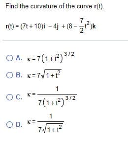 Find the curvature of the curve r(t).
7
r(t) = (7t + 10)i - 4j + (8 -t)k
O A. K=7(1+P)/2
O B. K=7/1+?
1
Oc, K=
7(1+r?) 3/2
1
O D. K=.
7/1+?
OD.
