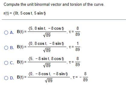 Compute the unit binormal vector and torsion of the curve.
r(t) = (8t, 5 cost, 5 sin t)
(5, 8 sin t, - 8 cos t)
8
O A. B(t) =
V89
T=
89
(0, 8 cos t, -8 sin t)
V89
1
O B. B(t) =
89
(5, - 8 sin t, 8 cos t)
8
OC. B(t) =
V89
89
(0, -8 cost, -8 sin t)
8
O D. B(t) =
T=
V89
89
