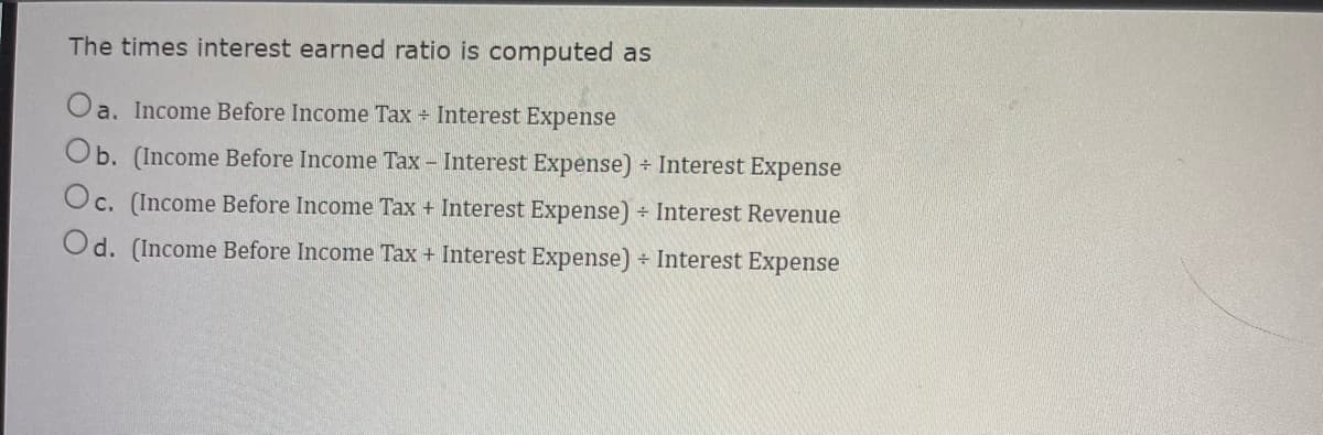The times interest earned ratio is computed as
Oa. Income Before Income Tax + Interest Expense
Ob. (Income Before Income Tax - Interest Expense) + Interest Expense
Oc. (Income Before Income Tax + Interest Expense) + Interest Revenue
Od. (Income Before Income Tax + Interest Expense) + Interest Expense
