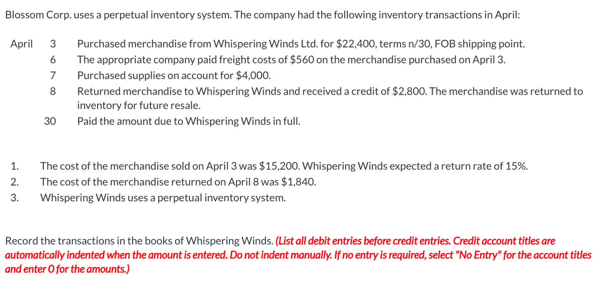 Blossom Corp. uses a perpetual inventory system. The company had the following inventory transactions in April:
April
3 Purchased merchandise from Whispering Winds Ltd. for $22,400, terms n/30, FOB shipping point.
6
The appropriate company paid freight costs of $560 on the merchandise purchased on April 3.
7
Purchased supplies on account for $4,000.
8
Returned merchandise to Whispering Winds and received a credit of $2,800. The merchandise was returned to
inventory for future resale.
Paid the amount due to Whispering Winds in full.
1.
2.
3.
30
The cost of the merchandise sold on April 3 was $15,200. Whispering Winds expected a return rate of 15%.
The cost of the merchandise returned on April 8 was $1,840.
Whispering Winds uses a perpetual inventory system.
Record the transactions in the books of Whispering Winds. (List all debit entries before credit entries. Credit account titles are
automatically indented when the amount is entered. Do not indent manually. If no entry is required, select "No Entry" for the account titles
and enter o for the amounts.)