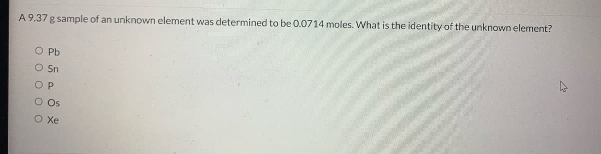 A 9.37 g sample of an unknown element was determined to be 0.0714 moles. What is the identity of the unknown element?
O Pb
O Sn
O P
O Os
O Xe
