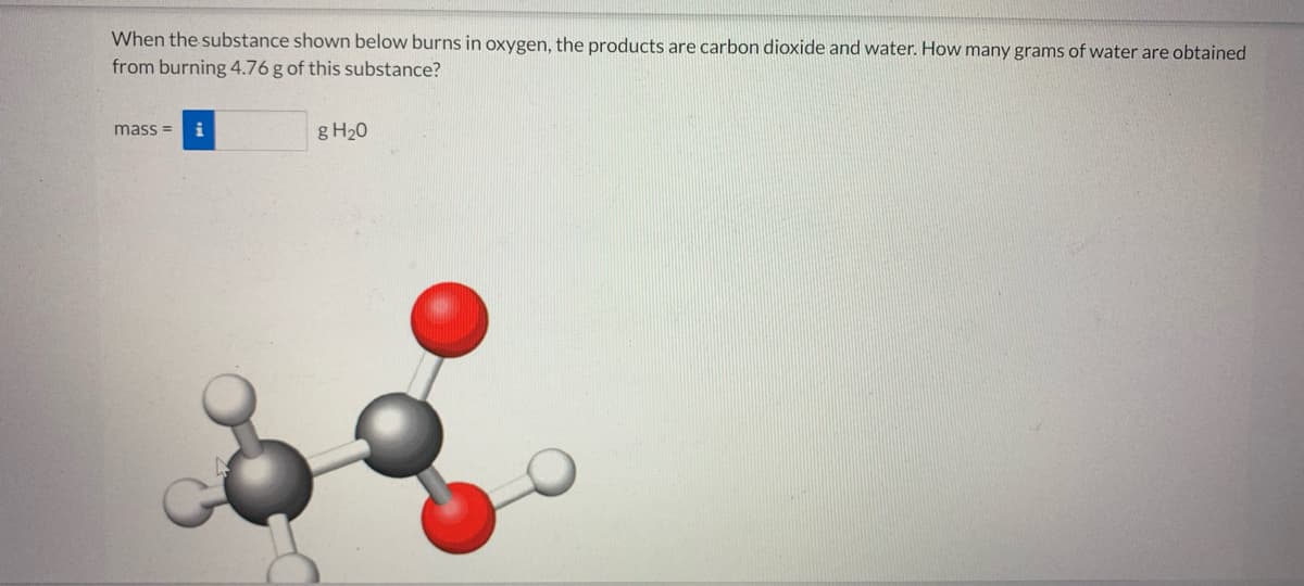 When the substance shown below burns in oxygen, the products are carbon dioxide and water. How many grams of water are obtained
from burning 4.76 g of this substance?
mass =
i
g H20
