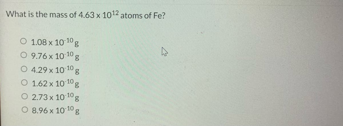 What is the mass of 4.63 x 1012 atoms of Fe?
O 1.08 x 10 10g
9.76 x 10 10 g
4.29 x 10 10 g
1.62 x 10 10 g
2.73 x 10 10 g
O 8.96 x 10 10
