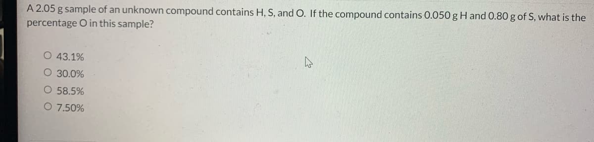A 2.05 g sample of an unknown compound contains H, S, and O. If the compound contains 0.050 g H and 0.80 g of S, what is the
percentage O in this sample?
43.1%
O 30.0%
O 58.5%
O 7.50%
