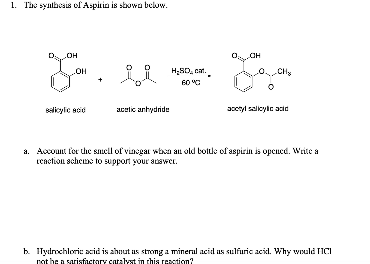 1. The synthesis of Aspirin is shown below.
HO
HO
HO
+
H2SO4 cat.
CH3
60 °C
salicylic acid
acetic anhydride
acetyl salicylic acid
a. Account for the smell of vinegar when an old bottle of aspirin is opened. Write a
reaction scheme to support your answer.
b. Hydrochloric acid is about as strong a mineral acid as sulfuric acid. Why would HCl
not be a satisfactory catalyst in this reaction?
