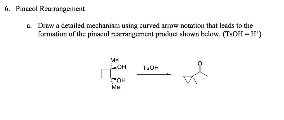 6. Pinacol Rearrangement
a. Draw a detailed mechanism using curved arrow notation that leads to the
formation of the pinacol rearrangement product shown below. (TSOH = H*)
Ме
TSOH
HO
OH
Me
