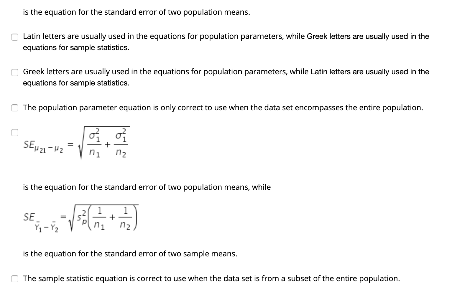 is the equation for the standard error of two population means.
Latin letters are usually used in the equations for population parameters, while Greek letters are usually used in the
equations for sample statistics.
Greek letters are usually used in the equations for population parameters, while Latin letters are usually used in the
equations for sample statistics.
The population parameter equation is only correct to use when the data set encompasses the entire population.
SEP21-42
n1
n2
is the equation for the standard error of two population means, while
SE
n1
n2
is the equation for the standard error of two sample means.
The sample statistic equation is correct to use when the data set is from a subset of the entire population.
