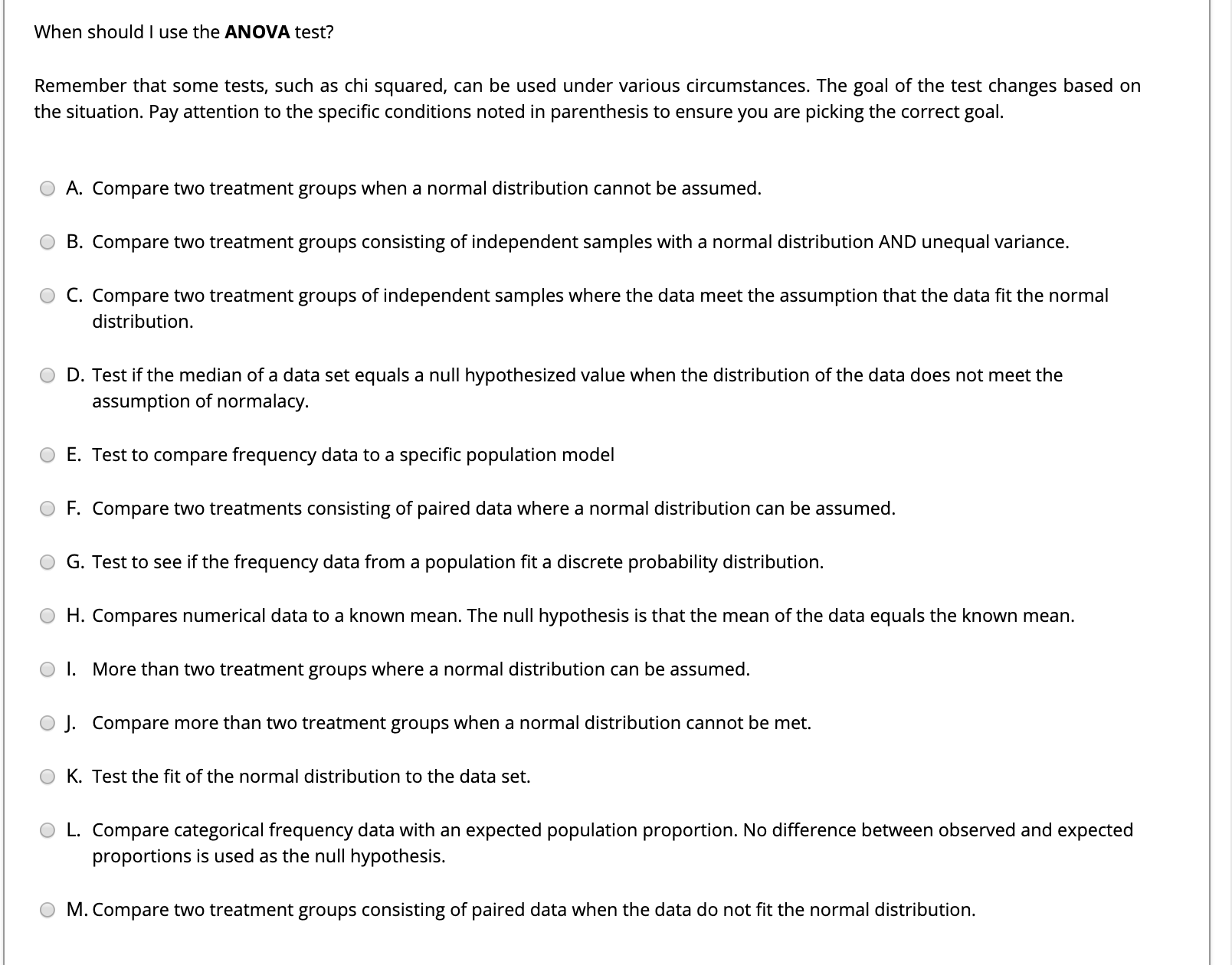 When should I use the ANOVA test?
Remember that some tests, such as chi squared, can be used under various circumstances. The goal of the test changes based on
the situation. Pay attention to the specific conditions noted in parenthesis to ensure you are picking the correct goal.
A. Compare two treatment groups when a normal distribution cannot be assumed.
B. Compare two treatment groups consisting of independent samples with a normal distribution AND unequal variance.
C. Compare two treatment groups of independent samples where the data meet the assumption that the data fit the normal
distribution.
O D. Test if the median of a data set equals a null hypothesized value when the distribution of the data does not meet the
assumption of normalacy.
E. Test to compare frequency data to a specific population model
F. Compare two treatments consisting of paired data where a normal distribution can be assumed.
G. Test to see if the frequency data from a population fit a discrete probability distribution.
H. Compares numerical data to a known mean. The null hypothesis is that the mean of the data equals the known mean.
I. More than two treatment groups where
normal distribution
be assumed.
J. Compare more than two treatment groups when a normal distribution cannot be met.
O K. Test the fit of the normal distribution to the data set.
L. Compare categorical frequency data with an expected population proportion. No difference between observed and expected
proportions is used as the null hypothesis.
M. Compare two treatment groups consisting of paired data when the data do not fit the normal distribution.
