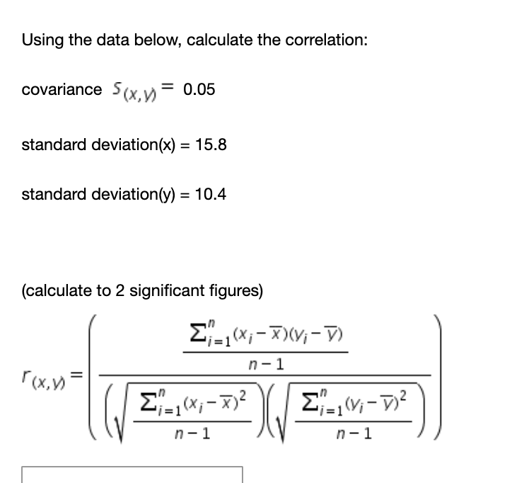 Using the data below, calculate the correlation:
covariance S(x,y = 0.05
standard deviation(x) = 15.8
standard deviation(y) = 10.4
(calculate to 2 significant figures)
E-,x, - X)V; - V)
n-1
r(x,)
Σ,,-π
Σ,-D
n-1
n- 1
