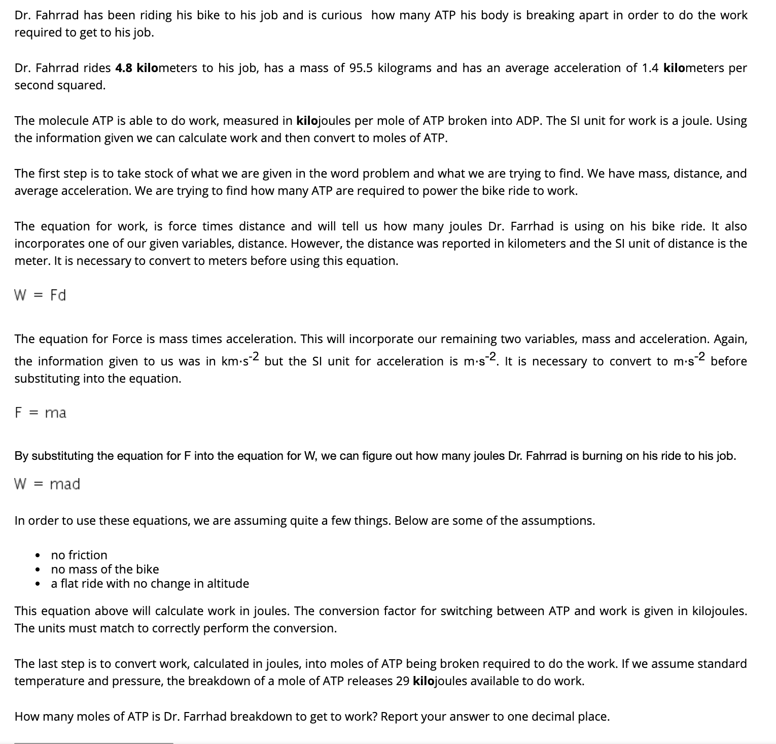 Dr. Fahrrad has been riding his bike to his job and is curious how many ATP his body is breaking apart in order to do the work
required to get to his job.
Dr. Fahrrad rides 4.8 kilometers to his job, has a mass of 95.5 kilograms and has an average acceleration of 1.4 kilometers per
second squared.
The molecule ATP is able to do work, measured in kilojoules per mole of ATP broken into ADP. The Sl unit for work is a joule. Using
the information given we can calculate work and then convert to moles of ATP.
The first step is to take stock of what we are given in the word problem and what we are trying to find. We have mass, distance, and
average acceleration. We are trying to find how many ATP are required to power the bike ride to work.
The equation for work, is force times distance and will tell us how many joules Dr. Farrhad is using on his bike ride. It also
incorporates one of our given variables, distance. However, the distance was reported in kilometers and the SI unit of distance is the
meter. It is necessary to convert to meters before using this equation.
Fd
The equation for Force is mass times acceleration. This will incorporate our remaining two variables, mass and acceleration. Again,
the information given to us was in km.s 2 but the SI unit for acceleration is m-s2. It is necessary to convert to
m.s-2
before
substituting into the equation.
F = ma
By substituting the equation for F into the equation for W, we can figure out how many joules Dr. Fahrrad is burning on his ride to his job.
= mad
In order to use these equations, we are assuming quite a few things. Below are some of the assumptions.
no friction
no mass of the bike
a flat ride with no change in altitude
This equation above will calculate work in joules. The conversion factor for switching between ATP and work is given in kilojoules.
The units must match to correctly perform the conversion.
The last step is to convert work, calculated in joules, into moles of ATP being broken required to do the work. If we assume standard
temperature and pressure, the breakdown of a mole of ATP releases 29 kilojoules available to do work.
How many moles of ATP is Dr. Farrhad breakdown to get to work? Report your answer to one decimal place.
