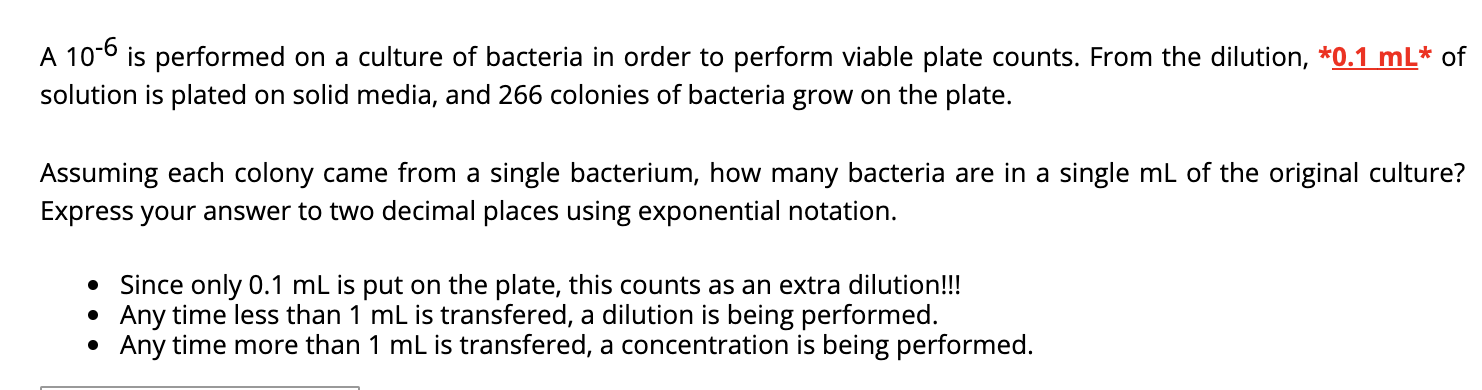 A 10-6 is performed on a culture of bacteria in order to perform viable plate counts. From the dilution, *0.1 mL* of
solution is plated on solid media, and 266 colonies of bacteria grow on the plate.
Assuming each colony came from a single bacterium, how many bacteria are in a single mL of the original culture?
Express your answer to two decimal places using exponential notation.
• Since only 0.1 mL is put on the plate, this counts as an extra dilution!!!
Any time less than 1 mL is transfered, a dilution is being performed.
Any time more than 1 mL is transfered, a concentration is being performed.

