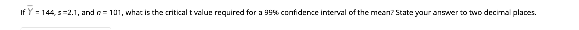 If Y = 144, s =2.1, and n = 101, what is the critical t value required for a 99% confidence interval of the mean? State your answer to two decimal places.
