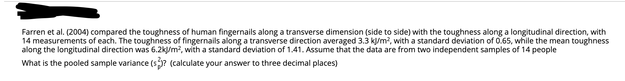 Farren et al. (2004) compared the toughness of human fingernails along a transverse dimension (side to side) with the toughness along a longitudinal direction, with
14 measurements of each. The toughness of fingernails along a transverse direction averaged 3.3 kJ/m2, with a standard deviation of 0.65, while the mean toughness
along the longitudinal direction was 6.2kJ/m², with a standard deviation of 1.41. Assume that the data are from two independent samples of 14 people
What is the pooled sample variance (s)? (calculate your answer to three decimal places)
