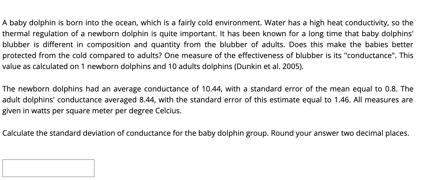 A baby dolphin is born into the ocean, which is a fairly cold environment. Water has a high heat conductivity, so the
thermal regulation of a newborn dolphin is quite important. It has been known for a long time that baby dolphins'
blubber is different in composition and quantity from the blubber of adults. Does this make the babies better
protected from the cold compared to adults? One measure of the effectiveness of blubber is its "conductance". This
value as calculated on 1 newborn dolphins and 10 adults dolphins (Dunkin et al. 2005).
The newborn dolphins had an average conductance of 10.44, with a standard error of the mean equal to 0.8. The
adult dolphins' conductance averaged 8.44, with the standard error of this estimate equal to 1.46. All measures are
given in watts per square meter per degree Celcius.
Calculate the standard deviation of conductance for the baby dolphin group. Round your answer two decimal places.
