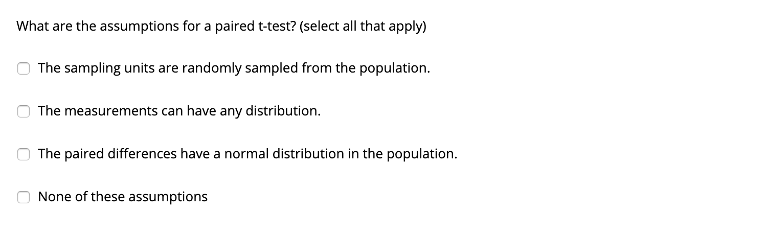 What are the assumptions for a paired t-test? (select all that apply)
The sampling units are randomly sampled from the population.
The measurements can have any distribution.
The paired differences have a normal distribution in the population.
None of these assumptions
