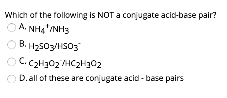 Which of the following is NOT a conjugate acid-base pair?
A. NH4*/NH3
В. Н2503/HSO3
С. С2Н302 /НС2Н302
D. all of these are conjugate acid - base pairs

