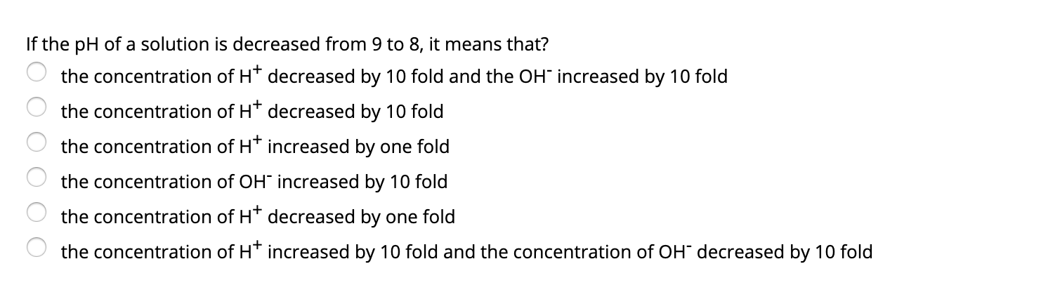 If the pH of a solution is decreased from 9 to 8, it means that?
the concentration of H* decreased by 10 fold and the OH" increased by 10 fold
the concentration of H* decreased by 10 fold
the concentration of H* increased by one fold
the concentration of OH" increased by 10 fold
the concentration of H* decreased by one fold
the concentration of H* increased by 10 fold and the concentration of OH" decreased by 10 fold
