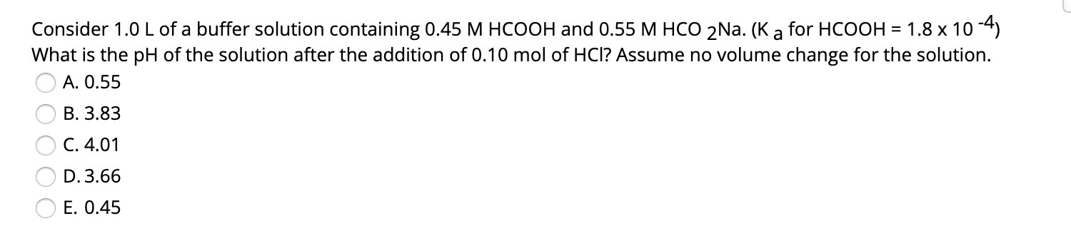 for HCOOH = 1.8 x 10 -4)
Consider 1.0 L of a buffer solution containing 0.45 M HCOOH and 0.55 M HCO 2Na. (K a
What is the pH of the solution after the addition of 0.10 mol of HCI? Assume no volume change for the solution.
A. 0.55
B. 3.83
C. 4.01
D. 3.66
E. 0.45
