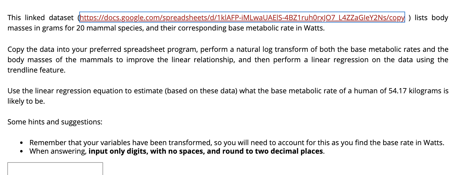 This linked dataset (https://docs.google.com/spreadsheets/d/1kIAFP-iMLwaUAEIS-4BZ1ruh0rxJ07 L4ZZaGleY2Ns/copy ) lists body
masses in grams for 20 mammal species, and their corresponding base metabolic rate in Watts.
Copy the data into your preferred spreadsheet program, perform a natural log transform of both the base metabolic rates and the
body masses of the mammals to improve the linear relationship, and then perform a linear regression on the data using the
trendline feature.
Use the linear regression equation to estimate (based on these data) what the base metabolic rate of a human of 54.17 kilograms is
likely to be.
Some hints and suggestions:
Remember that your variables have been transformed, so you will need to account for this as you find the base rate in Watts.
When answering, input only digits, with no spaces, and round to two decimal places.

