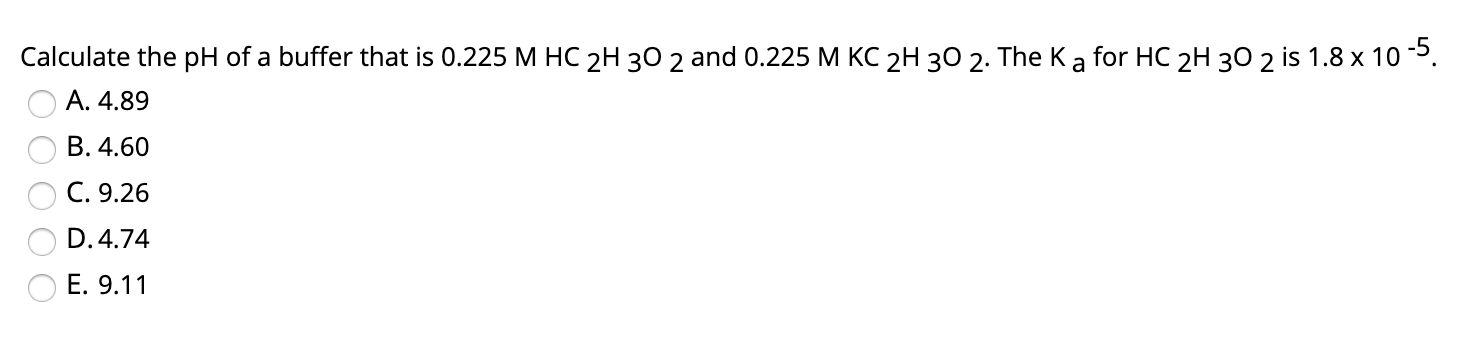 Calculate the pH of a buffer that is 0.225 M HC 2H 30 2 and 0.225 M KC 2H 30 2. The Ka for HC 2H 30 2 is 1.8 x 10 5.
A. 4.89
B. 4.60
C. 9.26
D. 4.74
E. 9.11
