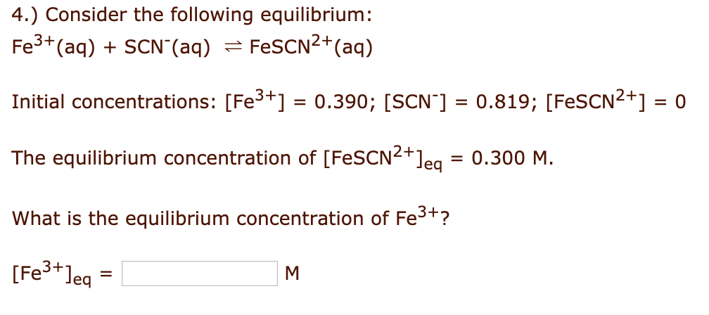 4.) Consider the following equilibrium:
Fe3+(aq) + SCN"(aq) = FESCN2+(aq)
Initial concentrations: [Fe3+] = 0.390; [SCN"] = 0.819; [FeSCN2+] = 0
The equilibrium concentration of [FESCN2+]eg
= 0.300 M.
What is the equilibrium concentration of Fe3+?
[Fe3+]eq =
