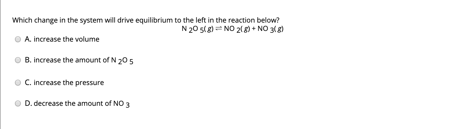 Which change in the system will drive equilibrium to the left in the reaction below?
N 20 5( g) = NO 2(g) + NO 3( 8)
A. increase the volume
B. increase the amount of N 20 5
C. increase the pressure
D. decrease the amount of NO 3
