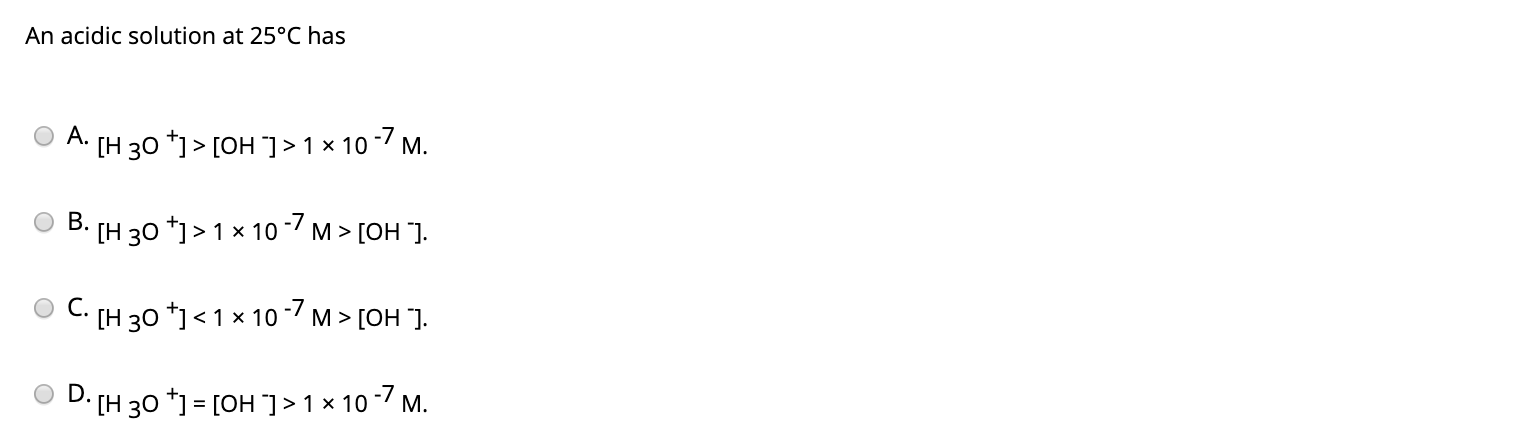 An acidic solution at 25°C has
O A. (H 30 *)> [OH] >1 × 10 -7 M.
[H 30 *)> 1 x 10 -/ M > [OH "].
[H 30 *] < 1 × 10 -7 M > [OH ].
O D. (H 30 *) = [OH ]>1 × 10-7 M.
