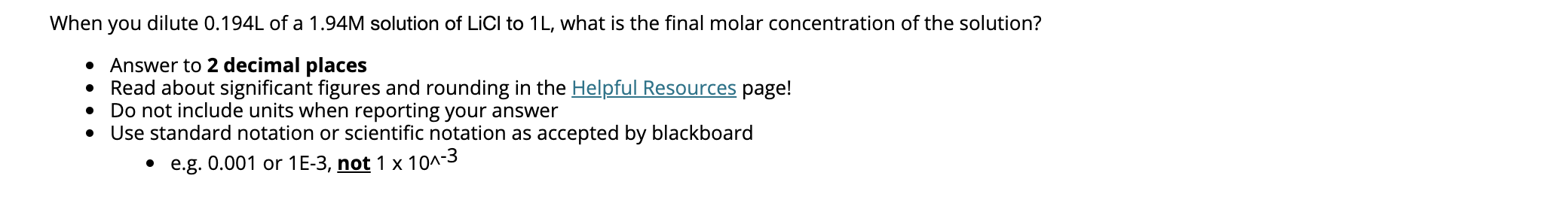 When you dilute 0.194L of a 1.94M solution of LiCI to 1L, what is the final molar concentration of the solution?
• Answer to 2 decimal places
• Read about significant figures and rounding in the Helpful Resources page!
Do not include units when reporting your answer
Use standard notation or scientific notation as accepted by blackboard
• e.g. 0.001 or 1E-3, not 1 x 10^-3
