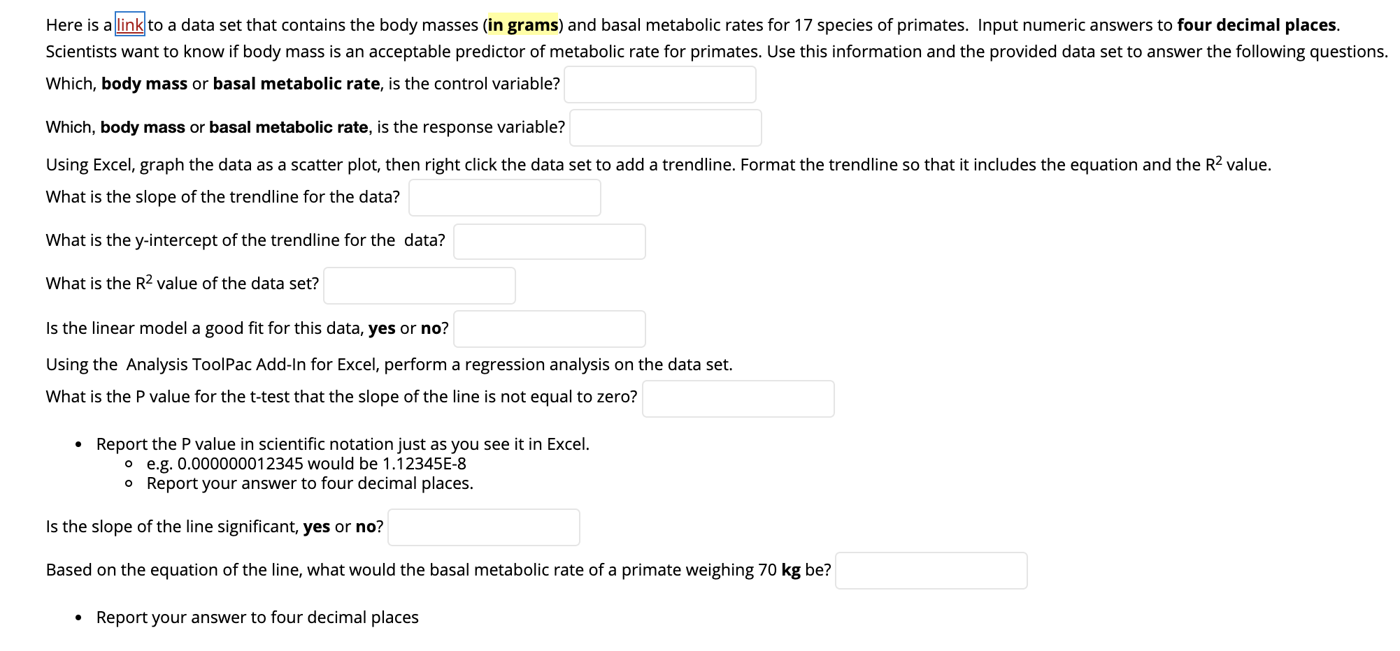 Here is a link to a data set that contains the body masses (in grams) and basal metabolic rates for 17 species of primates. Input numeric answers to four decimal places.
Scientists want to know if body mass is an acceptable predictor of metabolic rate for primates. Use this information and the provided data set to answer the following questions.
Which, body mass or basal metabolic rate, is the control variable?
Which, body mass or basal metabolic rate, is the
response variable?
Using Excel, graph the data as a scatter plot, then right click the data set to add a trendline. Format the trendline so that it includes the equation and the R2 value.
What is the slope of the trendline for the data?
What is the y-intercept of the trendline for the data?
What is the R2 value of the data set?
Is the linear model a good fit for this data, yes or no?
Using the Analysis ToolPac Add-In for Excel, perform a regression analysis on the data set.
What is the P value for the t-test that the slope of the line is not equal to zero?
Report the P value in scientific notation just as you see it in Excel.
o e.g. 0.000000012345 would be 1.12345E-8
o Report your answer to four decimal places.
Is the slope of the line significant, yes or no?
Based on the equation of the line, what would the basal metabolic rate of a primate weighing 70 kg be?
• Report your answer to four decimal places
