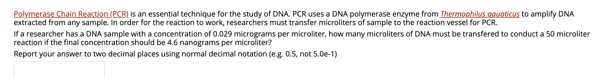 Polymerase Chain Reaction (PCR) is an essential technique for the study of DNA. PCR uses a DNA polymerase enzyme from Thermophilus aquaticus to amplify DNA
extracted from any sample. In order for the reaction to work, researchers must transfer microliters of sample to the reaction vessel for PCR.
If a researcher has a DNA sample with a concentration of 0.029 micrograms per microliter, how many microliters of DNA must be transfered to conduct a 50 microliter
reaction if the final concentration should be 4.6 nanograms per microliter?
Report your answer to two decimal places using normal decimal notation (e.g. 0.5, not 5.0e-1)
