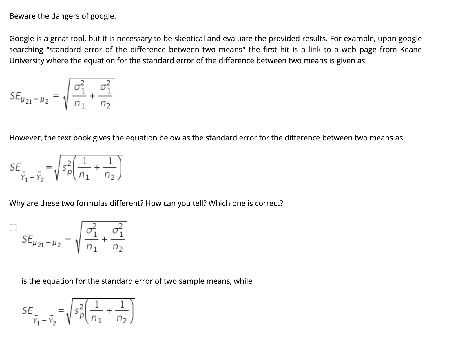 Beware the dangers of google.
Google is a great tool, but it is necessary to be skeptical and evaluate the provided results. For example, upon google
searching "standard error of the difference between two means" the first hit is a link to a web page from Keane
University where the equation for the standard error of the difference between two means is given as
SEµ 21 -42
n1
n2
However, the text book gives the equation below as the standard error for the difference between two means as
SE
%3D
ni
n2
Why are these two formulas different? How can you tell? Which one is correct?
SEµ 21-H2
n2
is the equation for the standard error of two sample means, while
SE
n1
n2
