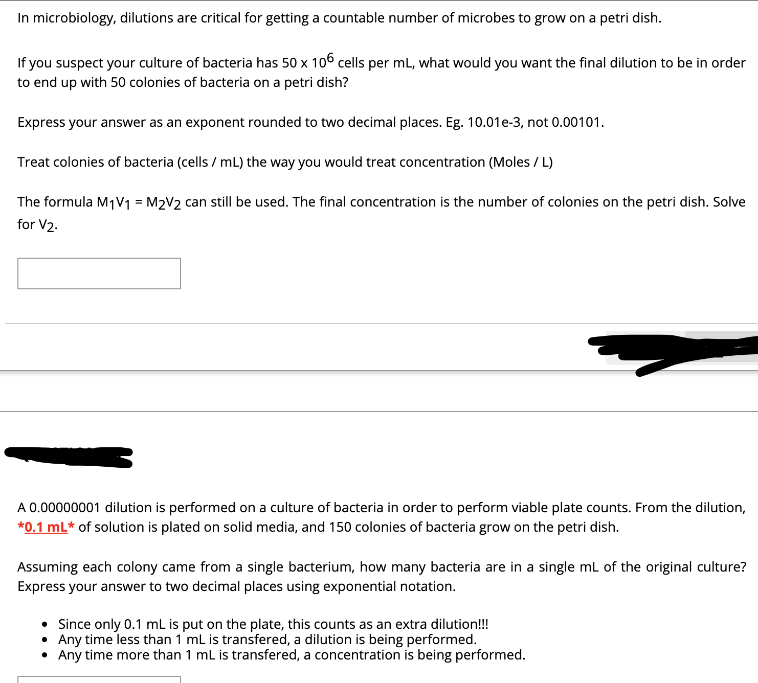 In microbiology, dilutions are critical for getting a countable number of microbes to grow on a petri dish.
If you suspect your culture of bacteria has 50 x 106 cells per mL, what would you want the final dilution to be in order
to end up with 50 colonies of bacteria on a petri dish?
Express your answer as an exponent rounded to two decimal places. Eg. 10.01e-3, not 0.00101.
Treat colonies of bacteria (cells / mL) the way you would treat concentration (Moles / L)
The formula M1V1 = M2V2 can still be used. The final concentration is the number of colonies on the petri dish. Solve
%3D
for V2.
A 0.00000001 dilution is performed on a culture of bacteria in order to perform viable plate counts. From the dilution,
*0.1 mL* of solution is plated on solid media, and 150 colonies of bacteria grow on the petri dish.
Assuming each colony came from a single bacterium, how many bacteria are in a single mL of the original culture?
Express your answer to two decimal places using exponential notation.
• Since only 0.1 mL is put on the plate, this counts as an extra dilution!!!
Any time less than 1 mL is transfered, a dilution is being performed.
Any time more than 1 mL is transfered, a concentration is being performed.
