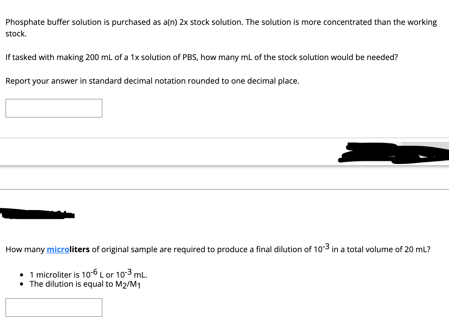 Phosphate buffer solution is purchased as a(n) 2x stock solution. The solution is more concentrated than the working
stock.
If tasked with making 200 mL of a 1x solution of PBS, how many mL of the stock solution would be needed?
Report your answer in standard decimal notation rounded to one decimal place.
How many microliters of original sample are required to produce a final dilution of 103 in a total volume of 20 mL?
1 microliter is 10-6 L or 103 mL.
• The dilution is equal to M2/M1
