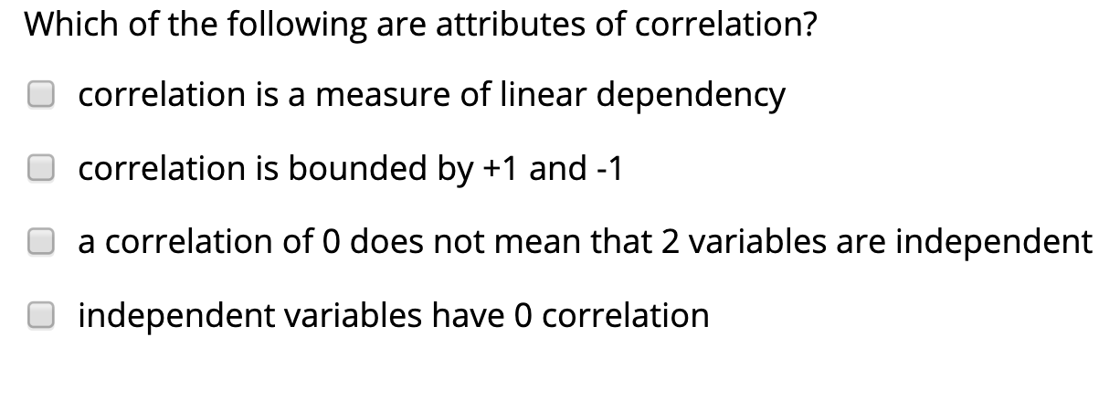 Which of the following are attributes of correlation?
correlation is a measure of linear dependency
correlation is bounded by +1 and -1
a correlation of 0 does not mean that 2 variables are independent
independent variables have 0 correlation
