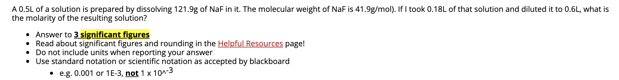 A 0.5L of a solution is prepared by dissolving 121.9g of NaF in it. The molecular weight of NaF is 41.9g/mol). If I took 0.18L of that solution and diluted it to 0.6L, what is
the molarity of the resulting solution?
• Answer to 3 significant figures
• Read about significant figures and rounding in the Helpful Resources page!
• Do not include units when reporting your answer
• Use standard notation or scientific notation as accepted by blackboard
• e.g. 0.001 or 1E-3, not 1 x 10^-3
