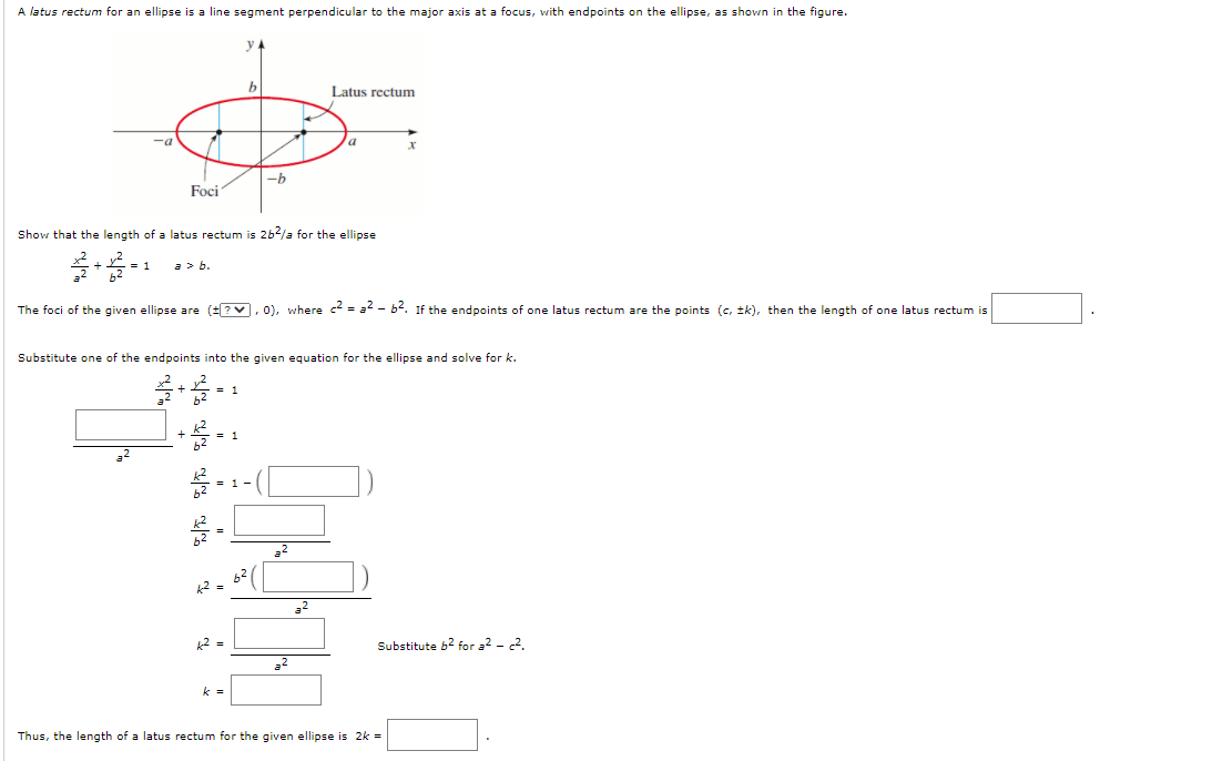 A latus rectum for an ellipse is a line segment perpendicular to the major axis at a focus, with endpoints on the ellipse, as shown in the figure.
y
Latus rectum
-a
Foci
Show that the length of a latus rectum is 262/a for the ellipse
a> b.
The foci of the given ellipse are (?v, 0), where c = a - b. If the endpoints of one latus rectum are the points (c, tk), then the length of one latus rectum is
Substitute one of the endpoints into the given equation for the ellipse and solve for k.
a2
22
k2 =
Substitute b2 for 32 - 2.
22
k =
Thus, the length of a latus rectum for the given ellipse is 2k =
